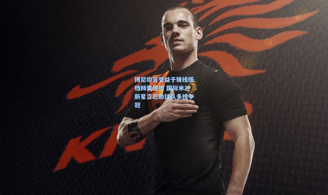 博尼坦言受益于锋线搭档倾囊相授 国际米兰新星立志助球队多线争冠