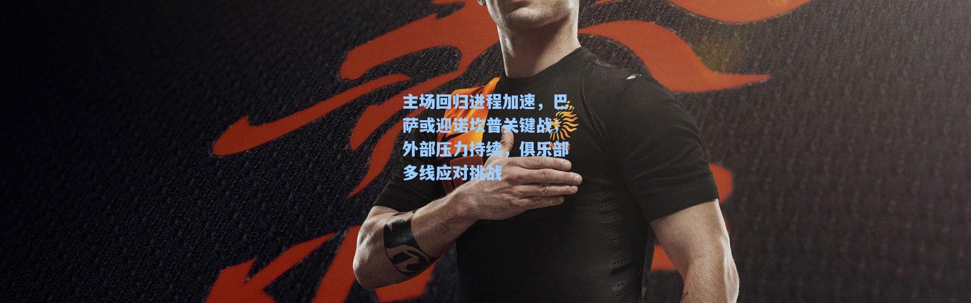 主场回归进程加速，巴萨或迎诺坎普关键战；外部压力持续，俱乐部多线应对挑战