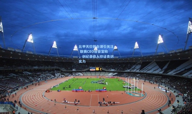 比甲天价转会潮引关注 联赛CEO自豪宣称，创纪录收入印证青训实力