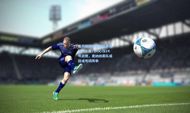 曼彻斯特晚报透露新援偏好，塞门约心仪24号战袍，奥纳纳离队或促成号码传承