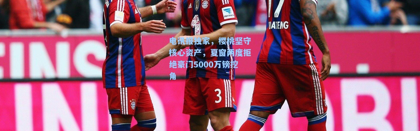 电讯报独家，樱桃坚守核心资产，夏窗两度拒绝豪门5000万镑挖角