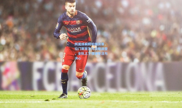 阿莫林解释轮换决策，拉门斯首发为战略调整，全队上下强调专注与决心