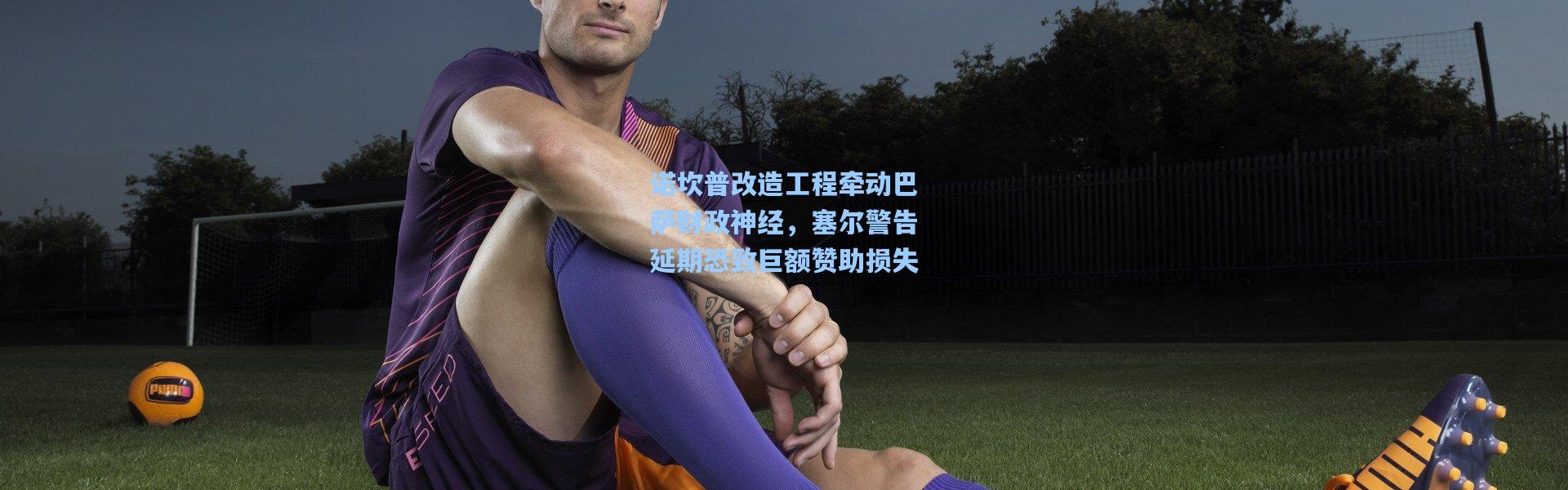 诺坎普改造工程牵动巴萨财政神经，塞尔警告延期恐致巨额赞助损失