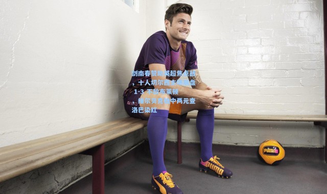 剑南春赞助英超焦点战，十人切尔西主场崩盘 1-3 不敌布莱顿，维尔贝克独中两元查洛巴染红