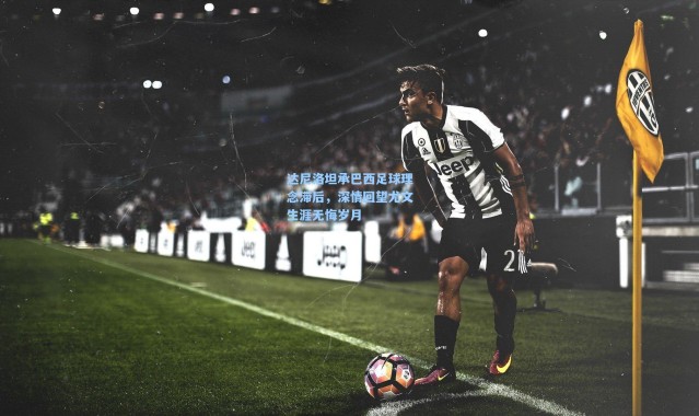 达尼洛坦承巴西足球理念滞后，深情回望尤文生涯无悔岁月
