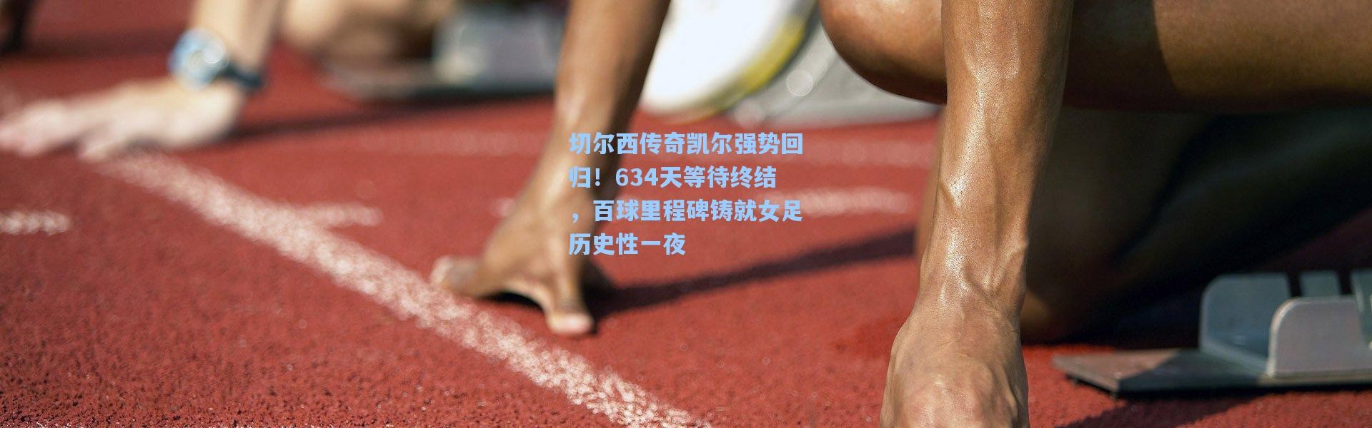 切尔西传奇凯尔强势回归！634天等待终结，百球里程碑铸就女足历史性一夜