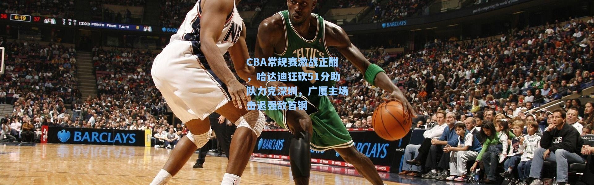 CBA常规赛激战正酣，哈达迪狂砍51分助队力克深圳，广厦主场击退强敌首钢