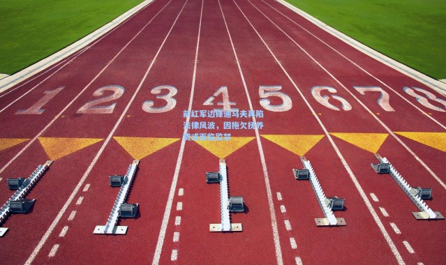 前红军边锋迪乌夫再陷法律风波，因拖欠抚养费或面临监禁