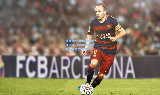 库库雷利亚闪耀全场导演逆转，切尔西争议红牌下力克巴塞罗那