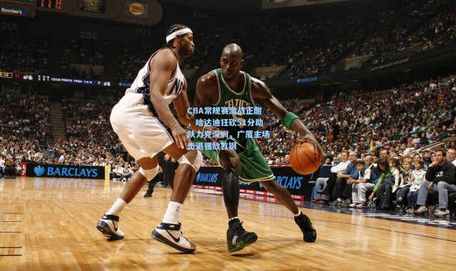 CBA常规赛激战正酣，哈达迪狂砍51分助队力克深圳，广厦主场击退强敌首钢