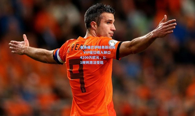 每体曝巴萨财务新动向，VIP座位收入缺口4200万欧元，1:1规则激活受阻