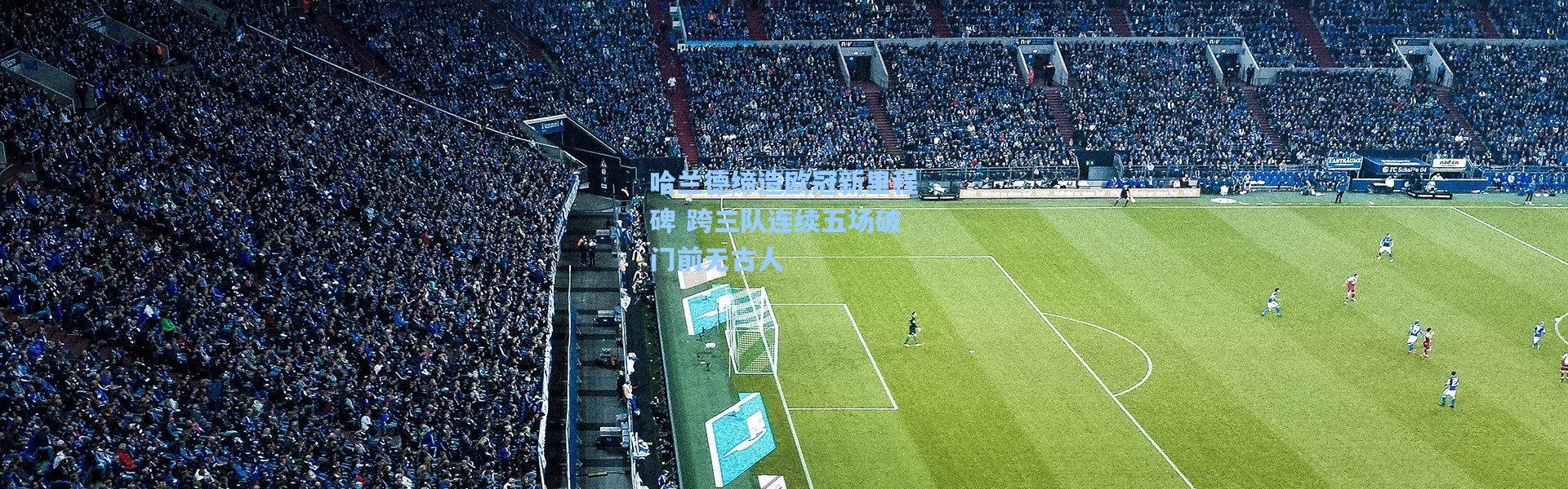 哈兰德缔造欧冠新里程碑 跨三队连续五场破门前无古人