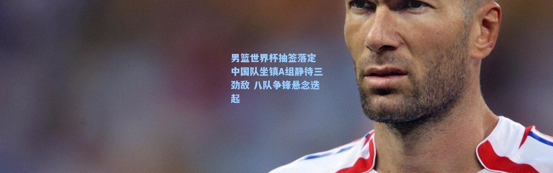 男篮世界杯抽签落定 中国队坐镇A组静待三劲敌 八队争锋悬念迭起