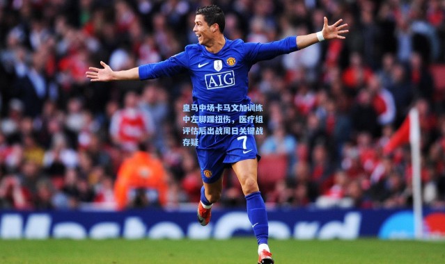 皇马中场卡马文加训练中左脚踝扭伤，医疗组评估后出战周日关键战存疑