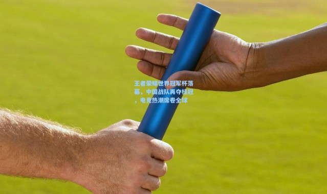 王者荣耀世界冠军杯落幕，中国战队再夺桂冠，电竞热潮席卷全球