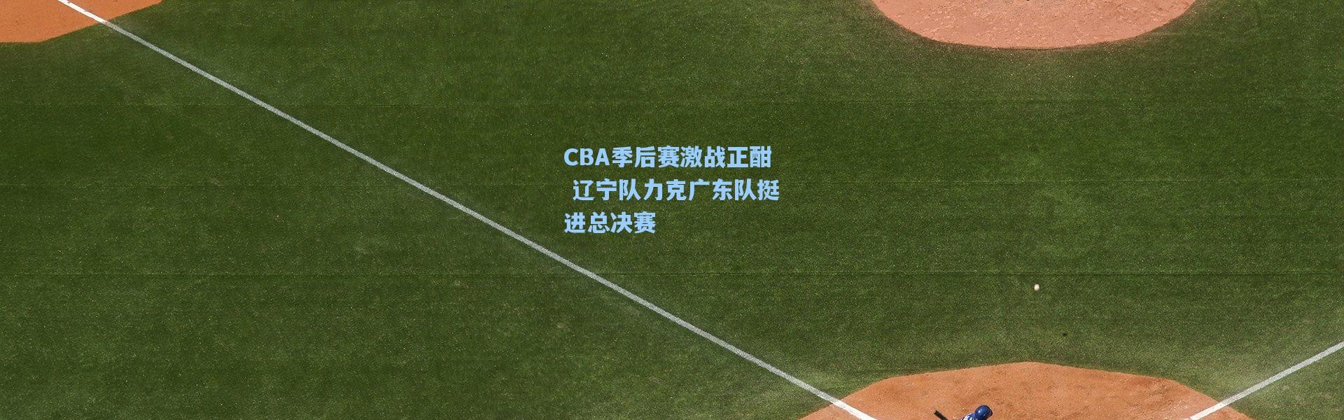CBA季后赛激战正酣 辽宁队力克广东队挺进总决赛