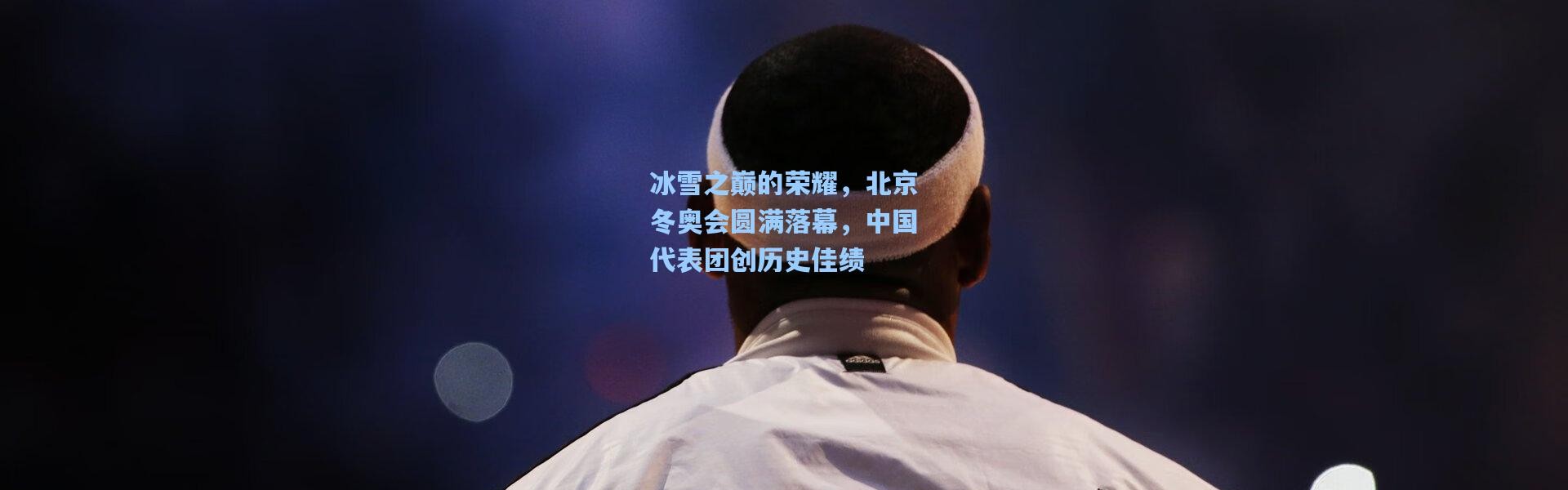 冰雪之巅的荣耀，北京冬奥会圆满落幕，中国代表团创历史佳绩