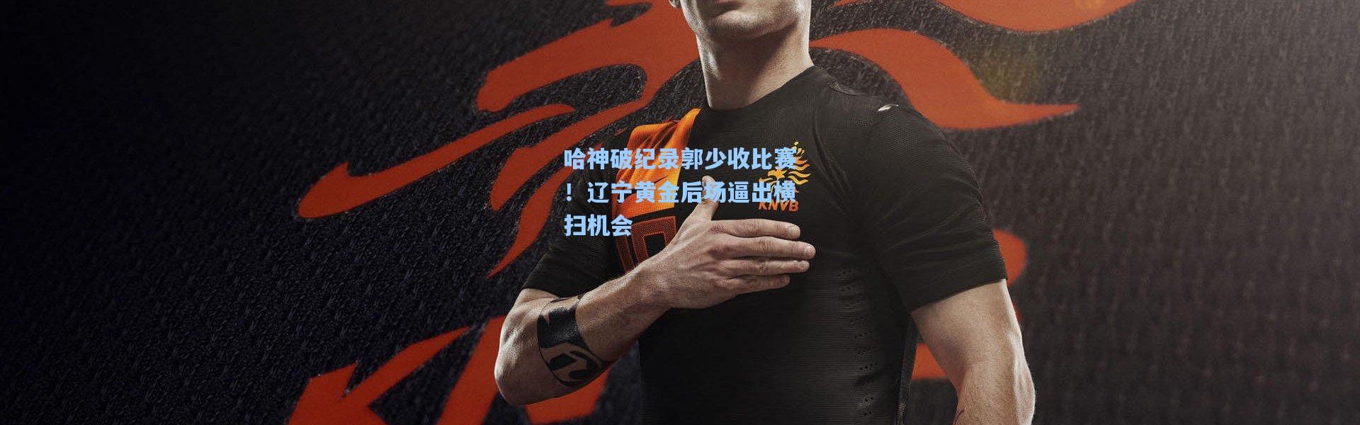 哈神破纪录郭少收比赛！辽宁黄金后场逼出横扫机会